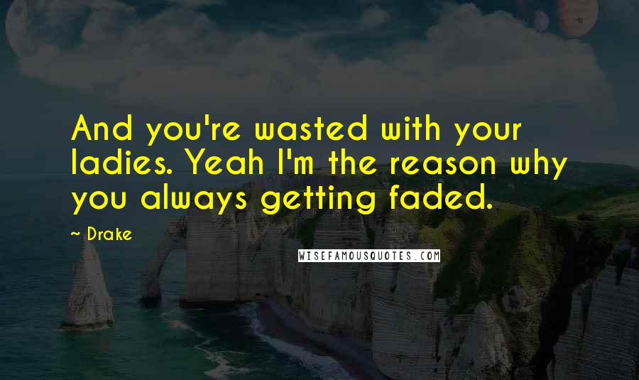 Drake Quotes: And you're wasted with your ladies. Yeah I'm the reason why you always getting faded.