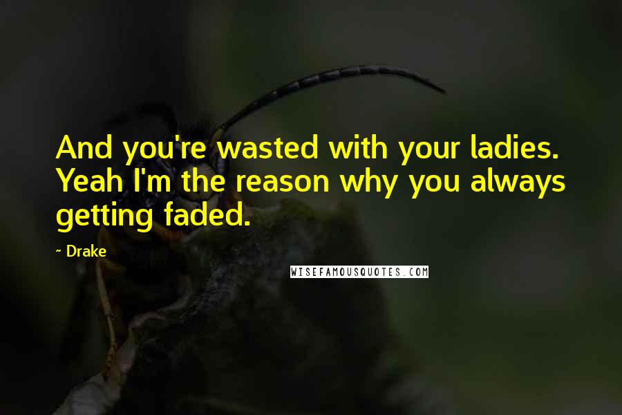 Drake Quotes: And you're wasted with your ladies. Yeah I'm the reason why you always getting faded.