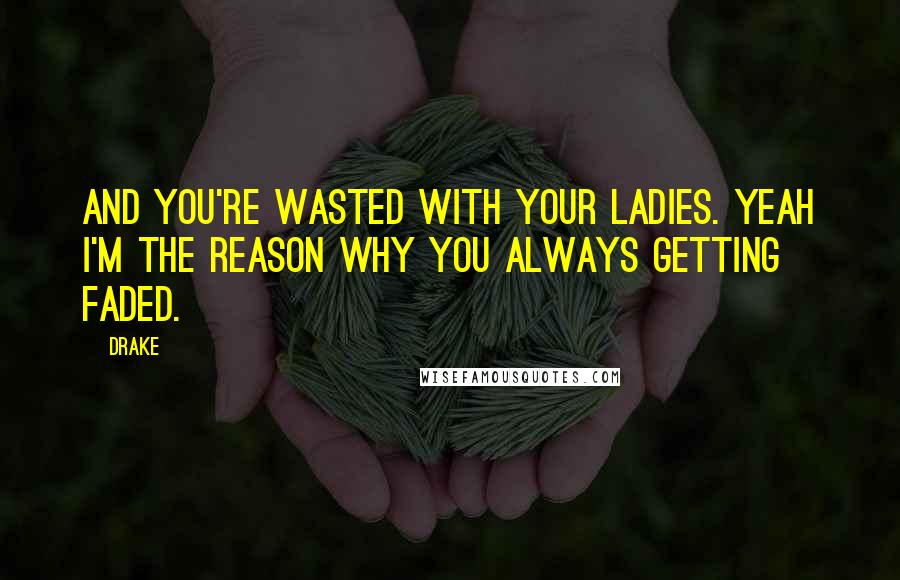Drake Quotes: And you're wasted with your ladies. Yeah I'm the reason why you always getting faded.
