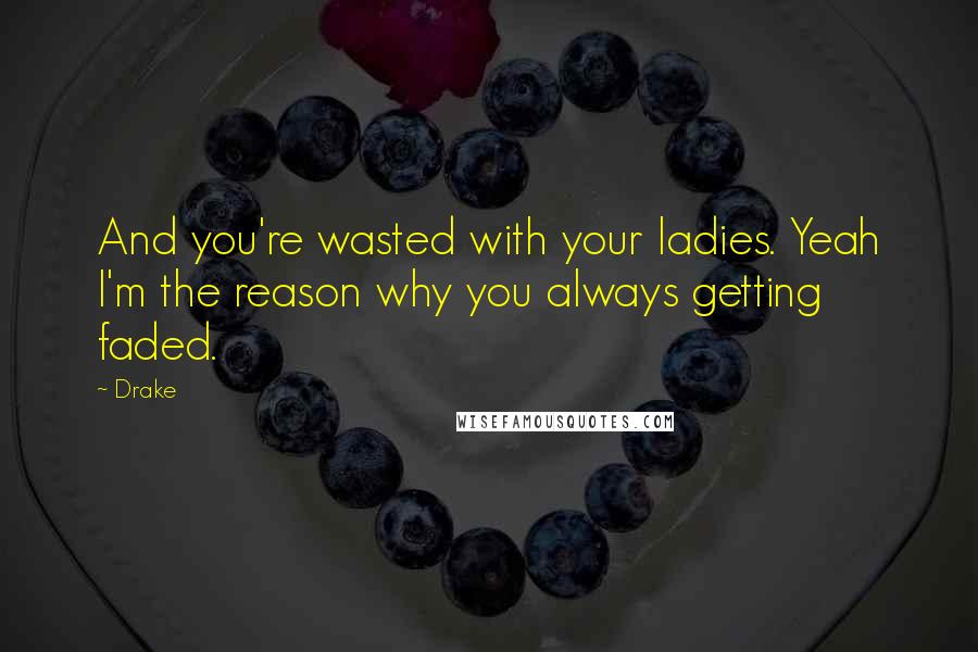 Drake Quotes: And you're wasted with your ladies. Yeah I'm the reason why you always getting faded.