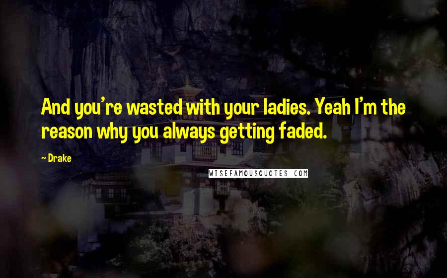 Drake Quotes: And you're wasted with your ladies. Yeah I'm the reason why you always getting faded.