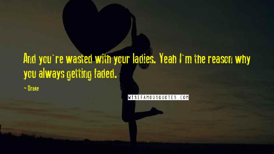 Drake Quotes: And you're wasted with your ladies. Yeah I'm the reason why you always getting faded.