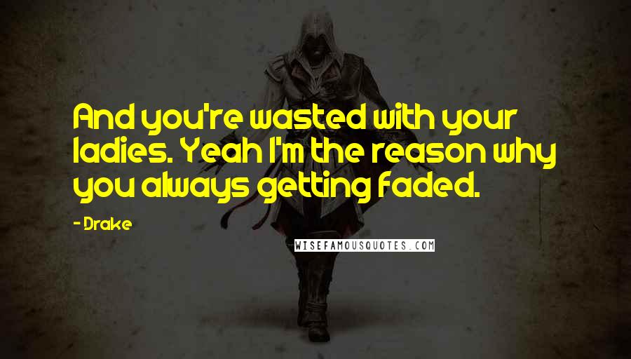 Drake Quotes: And you're wasted with your ladies. Yeah I'm the reason why you always getting faded.