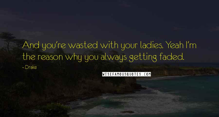 Drake Quotes: And you're wasted with your ladies. Yeah I'm the reason why you always getting faded.