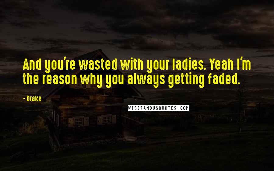 Drake Quotes: And you're wasted with your ladies. Yeah I'm the reason why you always getting faded.