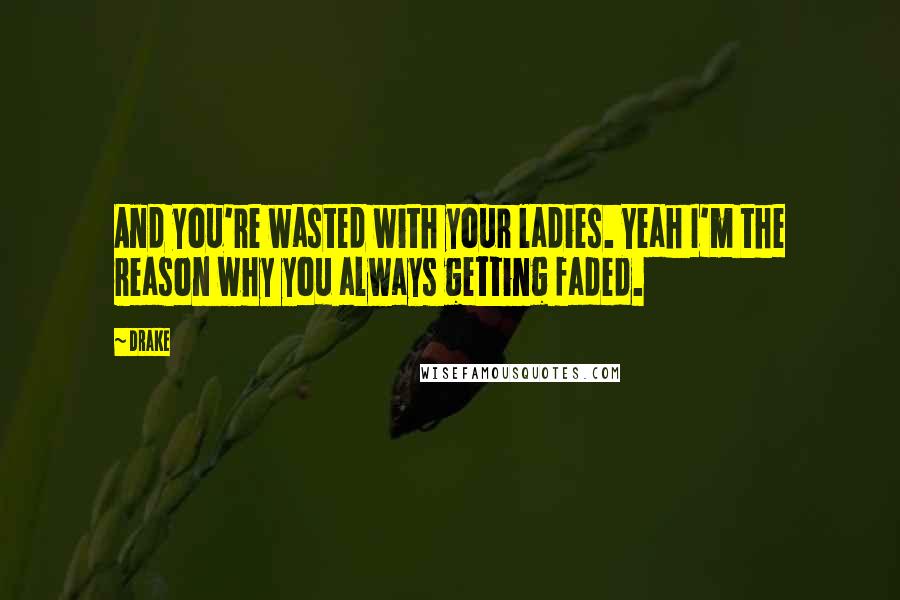 Drake Quotes: And you're wasted with your ladies. Yeah I'm the reason why you always getting faded.