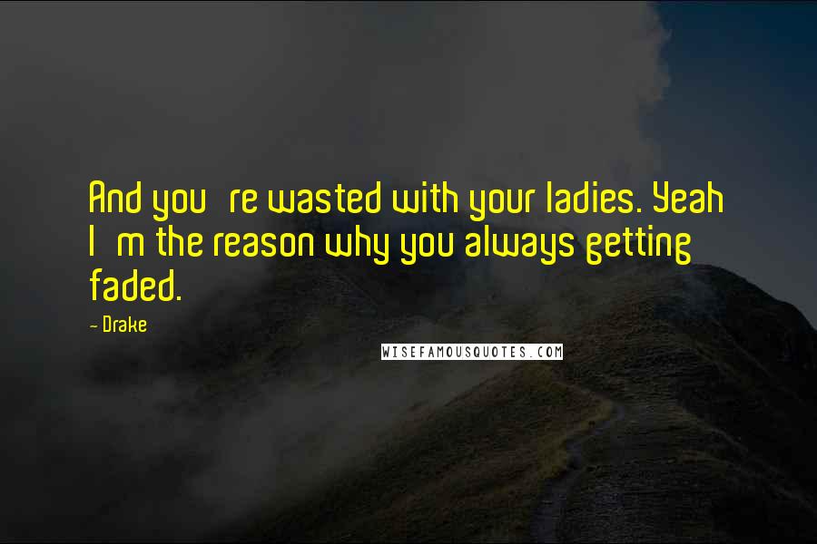 Drake Quotes: And you're wasted with your ladies. Yeah I'm the reason why you always getting faded.