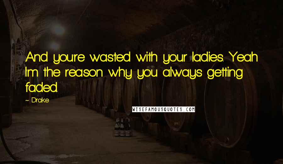 Drake Quotes: And you're wasted with your ladies. Yeah I'm the reason why you always getting faded.