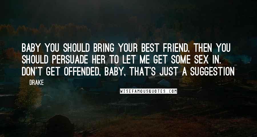 Drake Quotes: Baby you should bring your best friend, then you should persuade her to let me get some sex in. Don't get offended, baby, that's just a suggestion