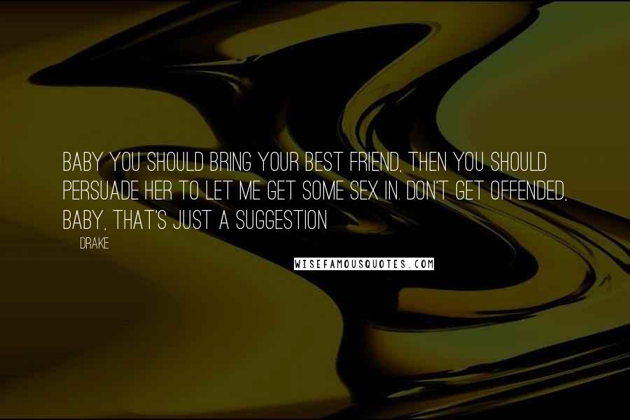 Drake Quotes: Baby you should bring your best friend, then you should persuade her to let me get some sex in. Don't get offended, baby, that's just a suggestion
