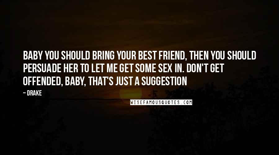 Drake Quotes: Baby you should bring your best friend, then you should persuade her to let me get some sex in. Don't get offended, baby, that's just a suggestion