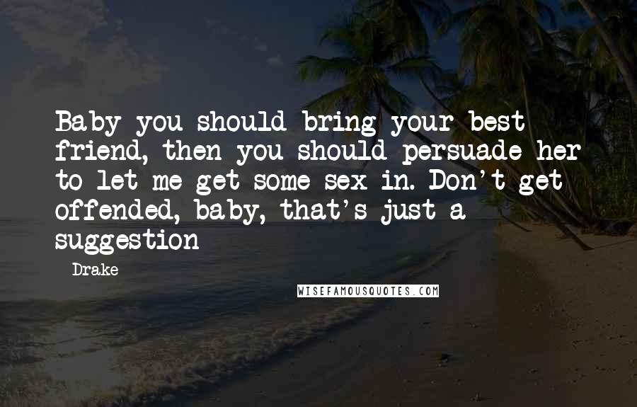 Drake Quotes: Baby you should bring your best friend, then you should persuade her to let me get some sex in. Don't get offended, baby, that's just a suggestion