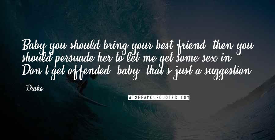 Drake Quotes: Baby you should bring your best friend, then you should persuade her to let me get some sex in. Don't get offended, baby, that's just a suggestion