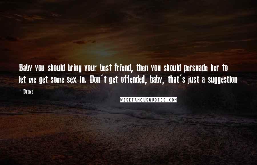 Drake Quotes: Baby you should bring your best friend, then you should persuade her to let me get some sex in. Don't get offended, baby, that's just a suggestion