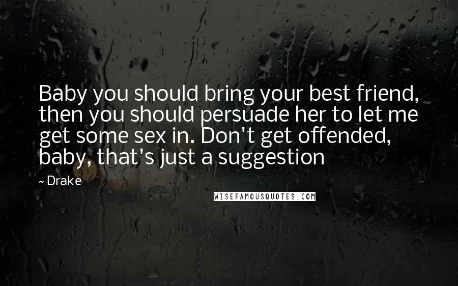Drake Quotes: Baby you should bring your best friend, then you should persuade her to let me get some sex in. Don't get offended, baby, that's just a suggestion