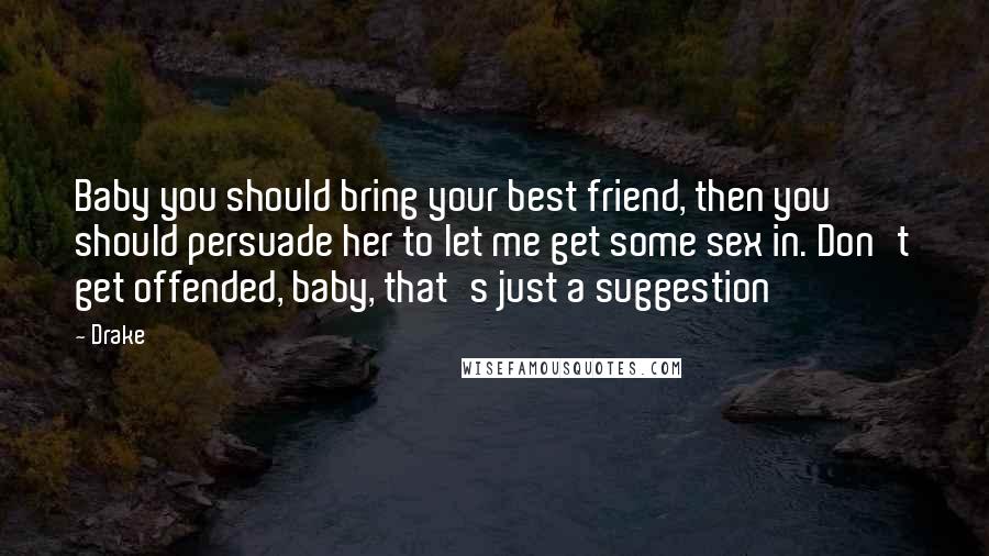 Drake Quotes: Baby you should bring your best friend, then you should persuade her to let me get some sex in. Don't get offended, baby, that's just a suggestion