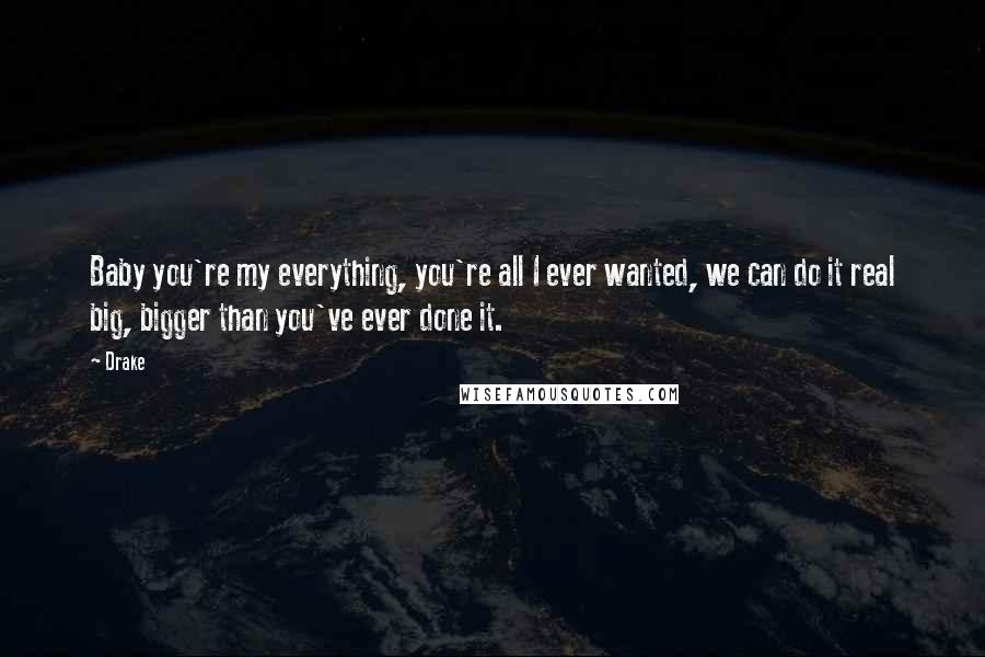 Drake Quotes: Baby you're my everything, you're all I ever wanted, we can do it real big, bigger than you've ever done it.