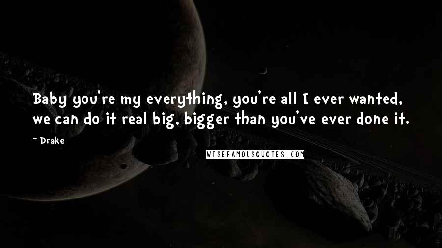 Drake Quotes: Baby you're my everything, you're all I ever wanted, we can do it real big, bigger than you've ever done it.