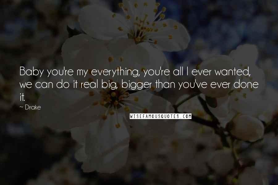 Drake Quotes: Baby you're my everything, you're all I ever wanted, we can do it real big, bigger than you've ever done it.