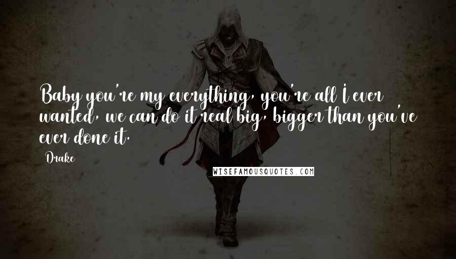 Drake Quotes: Baby you're my everything, you're all I ever wanted, we can do it real big, bigger than you've ever done it.