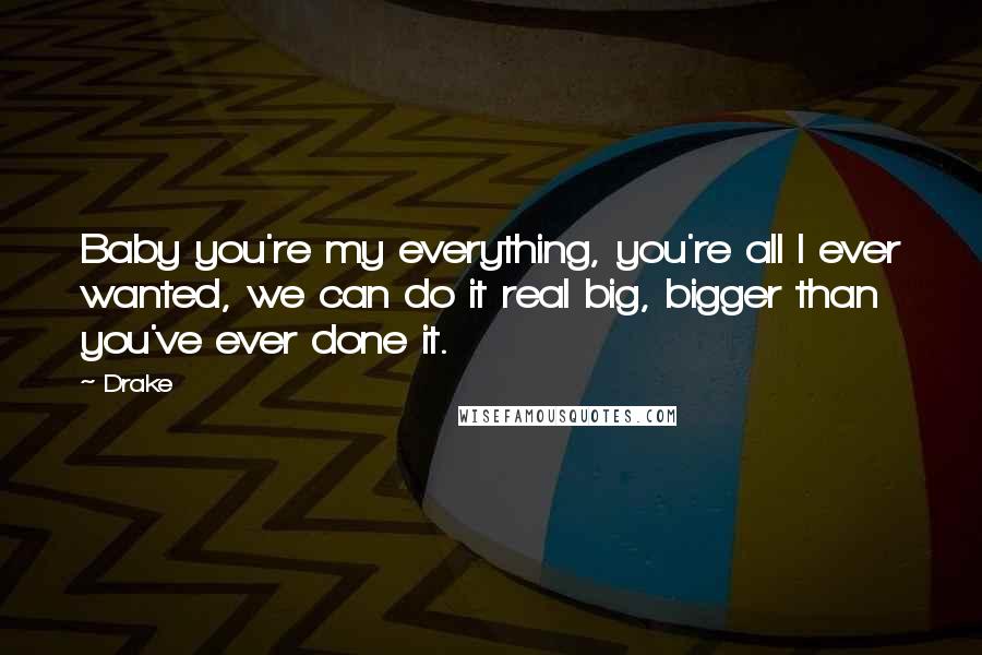 Drake Quotes: Baby you're my everything, you're all I ever wanted, we can do it real big, bigger than you've ever done it.