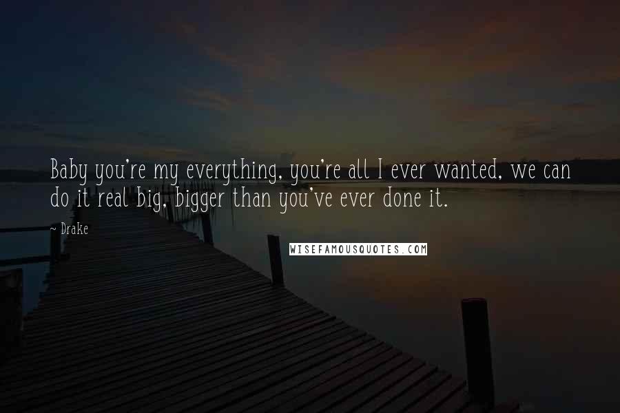 Drake Quotes: Baby you're my everything, you're all I ever wanted, we can do it real big, bigger than you've ever done it.