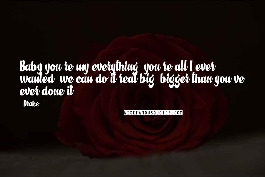 Drake Quotes: Baby you're my everything, you're all I ever wanted, we can do it real big, bigger than you've ever done it.