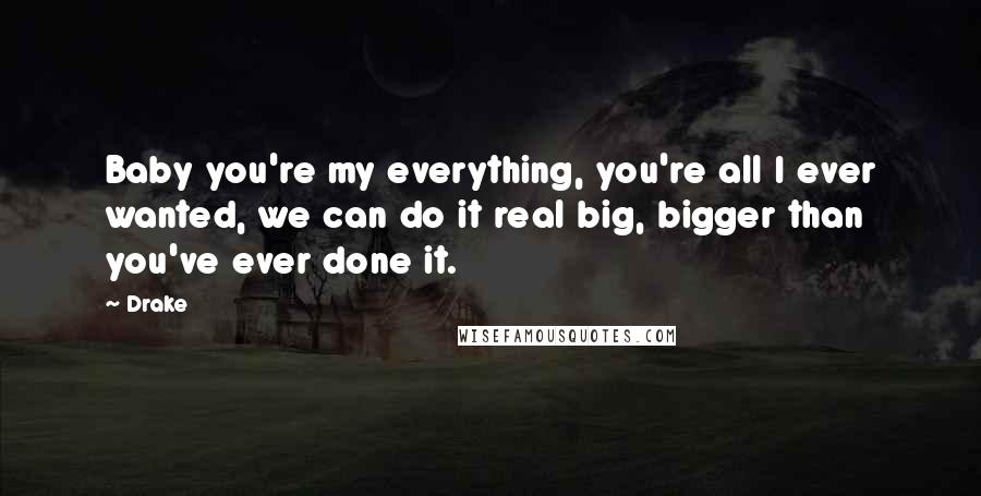 Drake Quotes: Baby you're my everything, you're all I ever wanted, we can do it real big, bigger than you've ever done it.