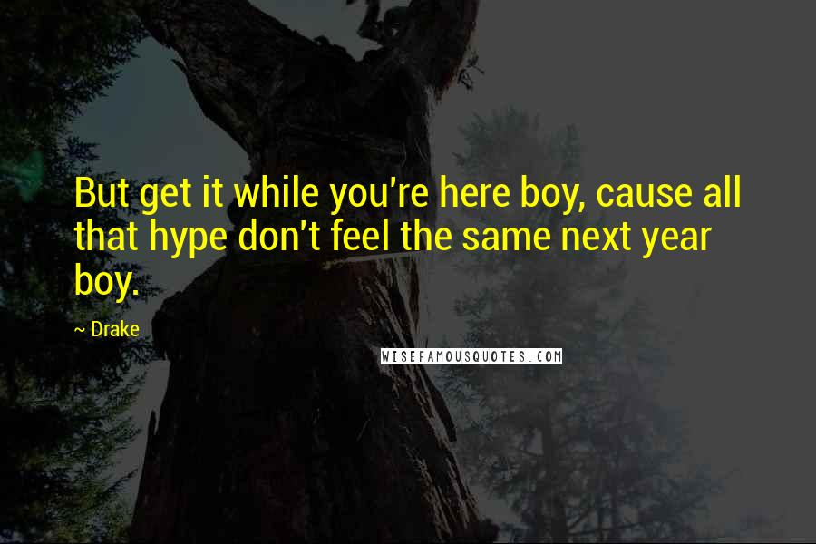 Drake Quotes: But get it while you're here boy, cause all that hype don't feel the same next year boy.