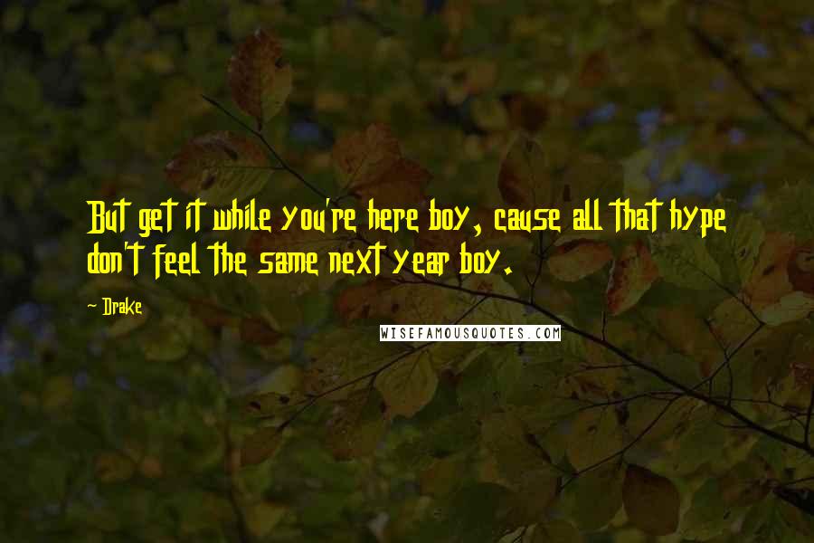 Drake Quotes: But get it while you're here boy, cause all that hype don't feel the same next year boy.