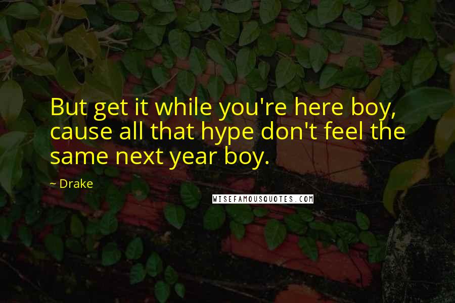 Drake Quotes: But get it while you're here boy, cause all that hype don't feel the same next year boy.