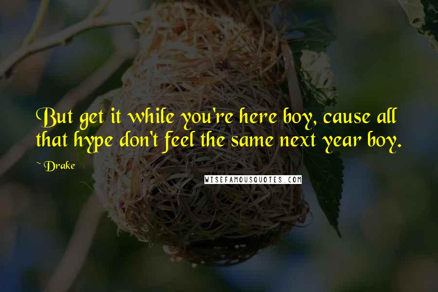 Drake Quotes: But get it while you're here boy, cause all that hype don't feel the same next year boy.