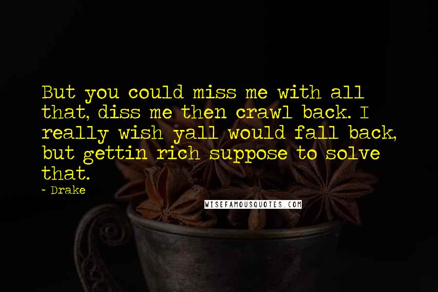 Drake Quotes: But you could miss me with all that, diss me then crawl back. I really wish yall would fall back, but gettin rich suppose to solve that.