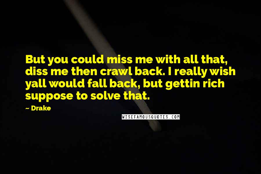 Drake Quotes: But you could miss me with all that, diss me then crawl back. I really wish yall would fall back, but gettin rich suppose to solve that.