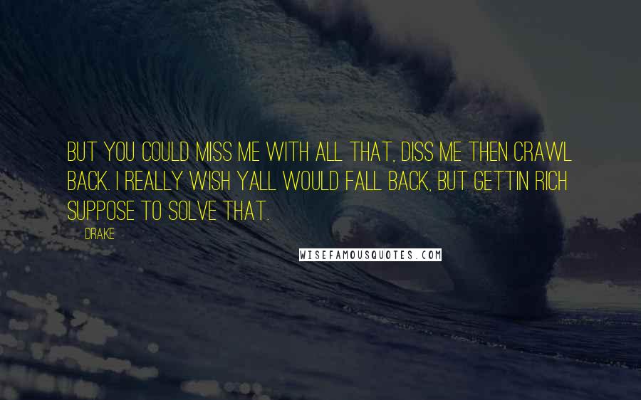 Drake Quotes: But you could miss me with all that, diss me then crawl back. I really wish yall would fall back, but gettin rich suppose to solve that.