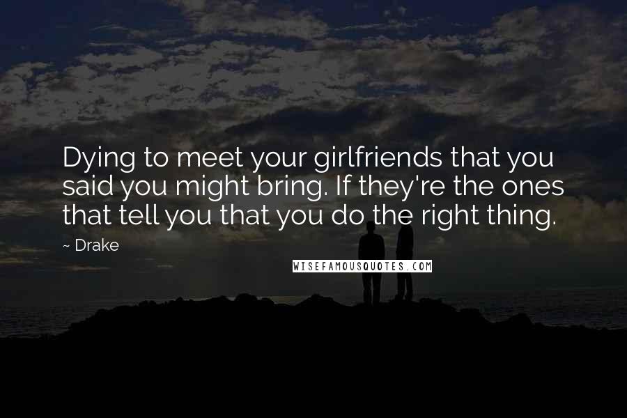 Drake Quotes: Dying to meet your girlfriends that you said you might bring. If they're the ones that tell you that you do the right thing.