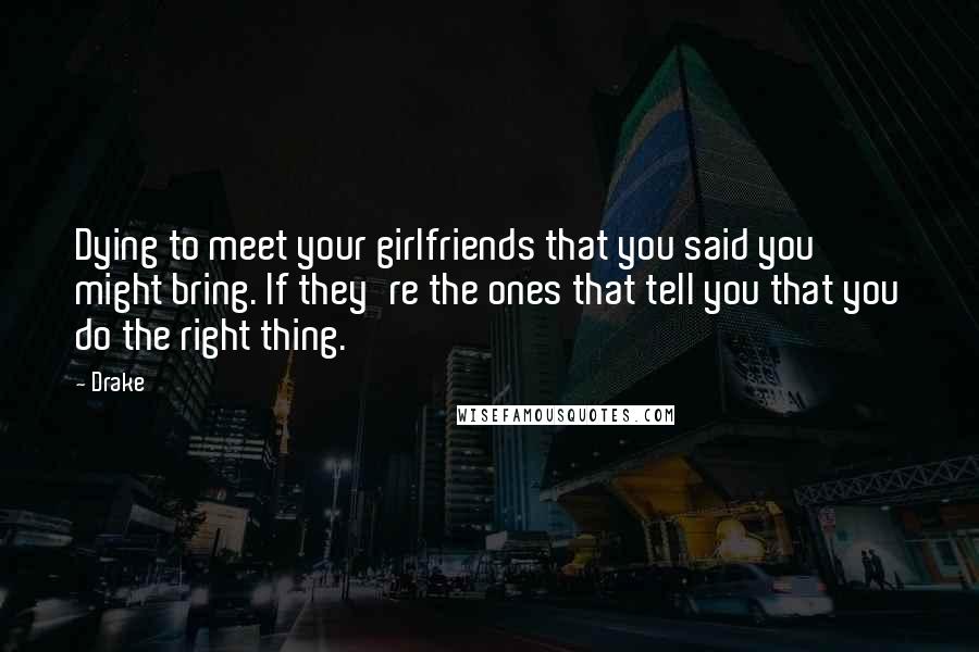 Drake Quotes: Dying to meet your girlfriends that you said you might bring. If they're the ones that tell you that you do the right thing.