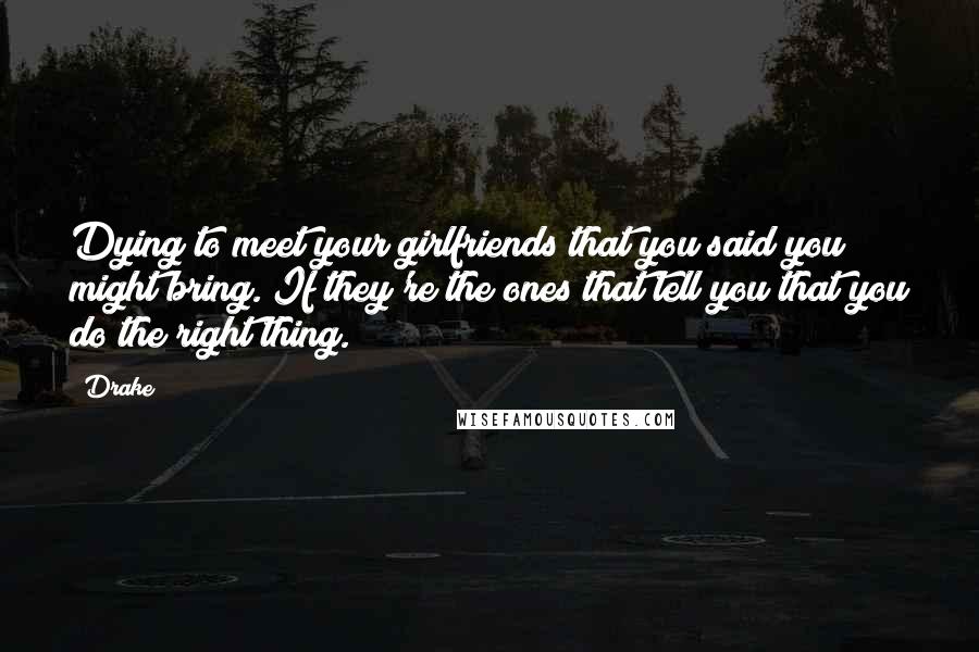 Drake Quotes: Dying to meet your girlfriends that you said you might bring. If they're the ones that tell you that you do the right thing.