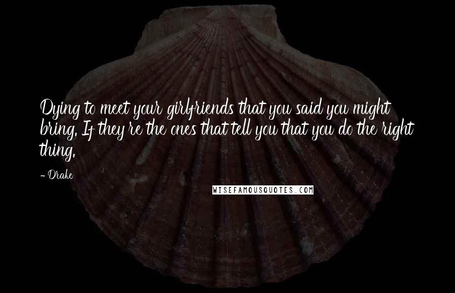 Drake Quotes: Dying to meet your girlfriends that you said you might bring. If they're the ones that tell you that you do the right thing.