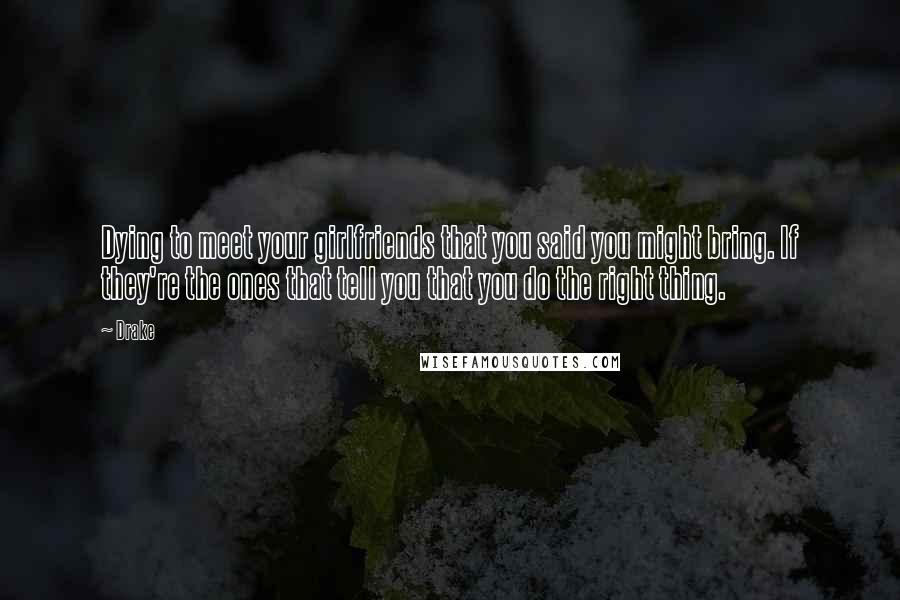 Drake Quotes: Dying to meet your girlfriends that you said you might bring. If they're the ones that tell you that you do the right thing.