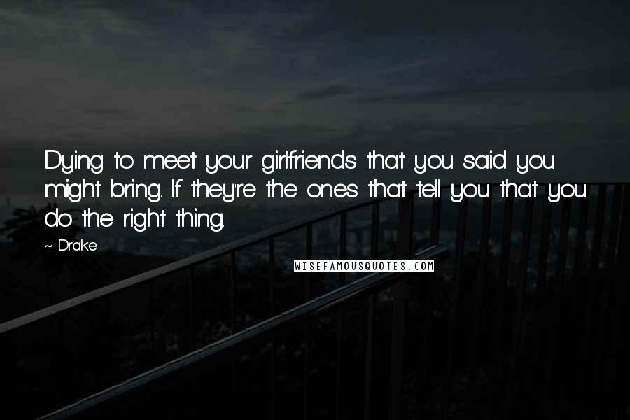 Drake Quotes: Dying to meet your girlfriends that you said you might bring. If they're the ones that tell you that you do the right thing.