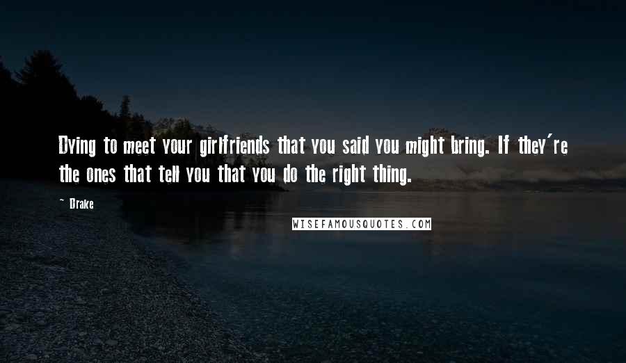 Drake Quotes: Dying to meet your girlfriends that you said you might bring. If they're the ones that tell you that you do the right thing.