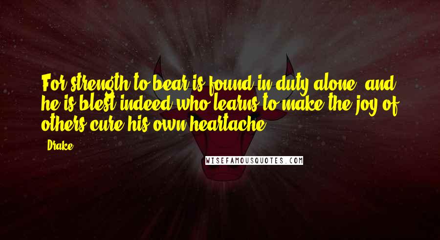 Drake Quotes: For strength to bear is found in duty alone, and he is blest indeed who learns to make the joy of others cure his own heartache.