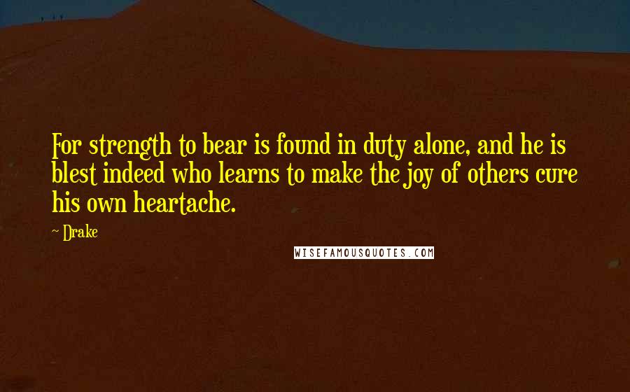Drake Quotes: For strength to bear is found in duty alone, and he is blest indeed who learns to make the joy of others cure his own heartache.