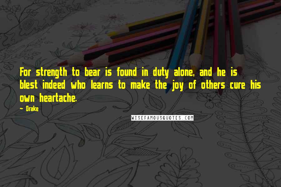 Drake Quotes: For strength to bear is found in duty alone, and he is blest indeed who learns to make the joy of others cure his own heartache.