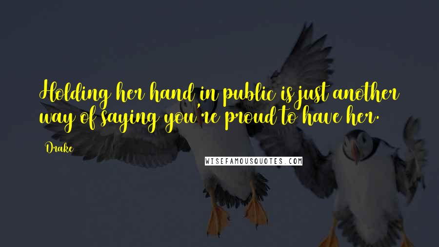 Drake Quotes: Holding her hand in public is just another way of saying you're proud to have her.