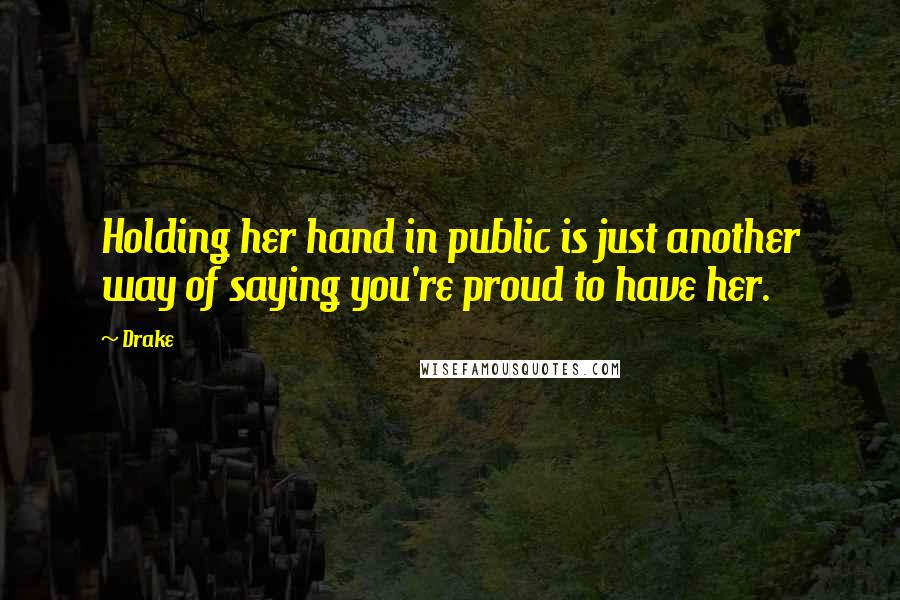 Drake Quotes: Holding her hand in public is just another way of saying you're proud to have her.