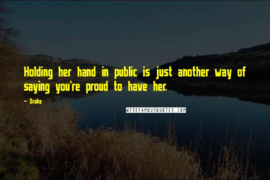 Drake Quotes: Holding her hand in public is just another way of saying you're proud to have her.