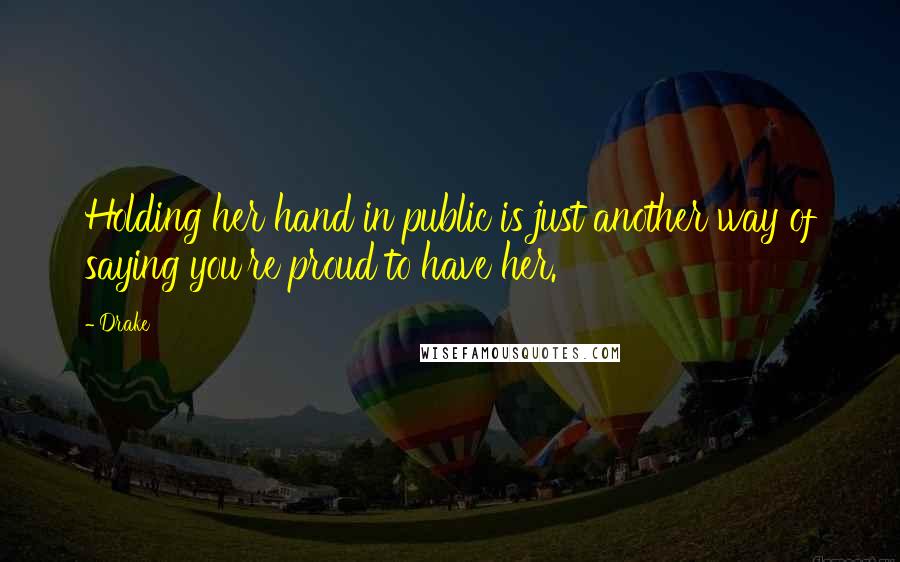 Drake Quotes: Holding her hand in public is just another way of saying you're proud to have her.