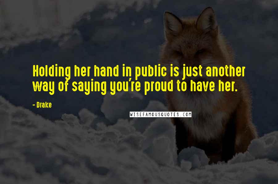 Drake Quotes: Holding her hand in public is just another way of saying you're proud to have her.